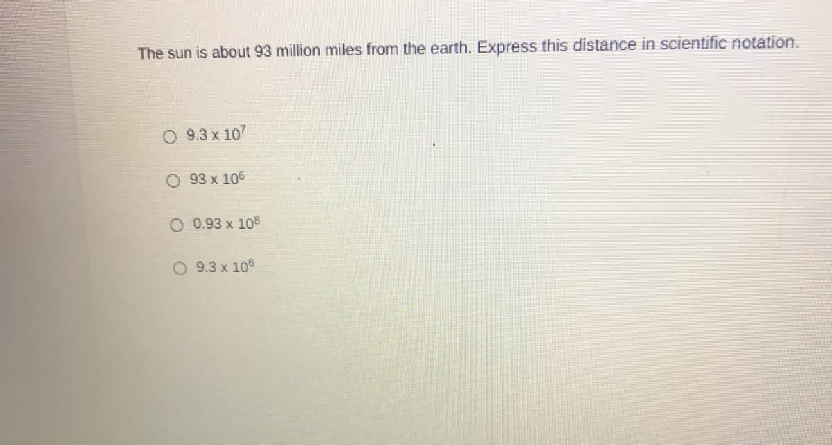 The sun is about 93 million miles from the earth. Express this distance in scientific notation.
O 9.3 x 107
O 93 x 106
O 0.93 x 108
O 9.3 x 105
