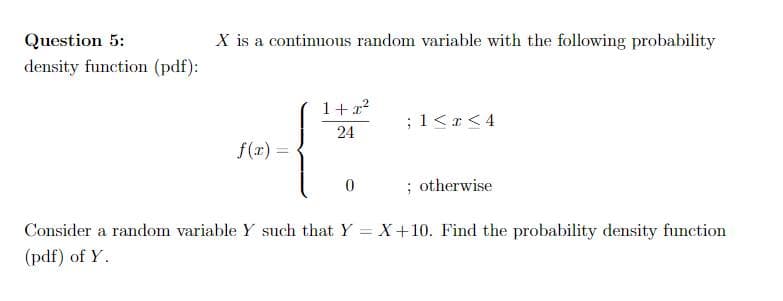 Question 5:
X is a continuous random variable with the following probability
density function (pdf):
1+ 22
;1<r<4
24
f(x) =
; otherwise
Consider a random variable Y such that Y = X+10. Find the probability density function
(pdf) of Y.
