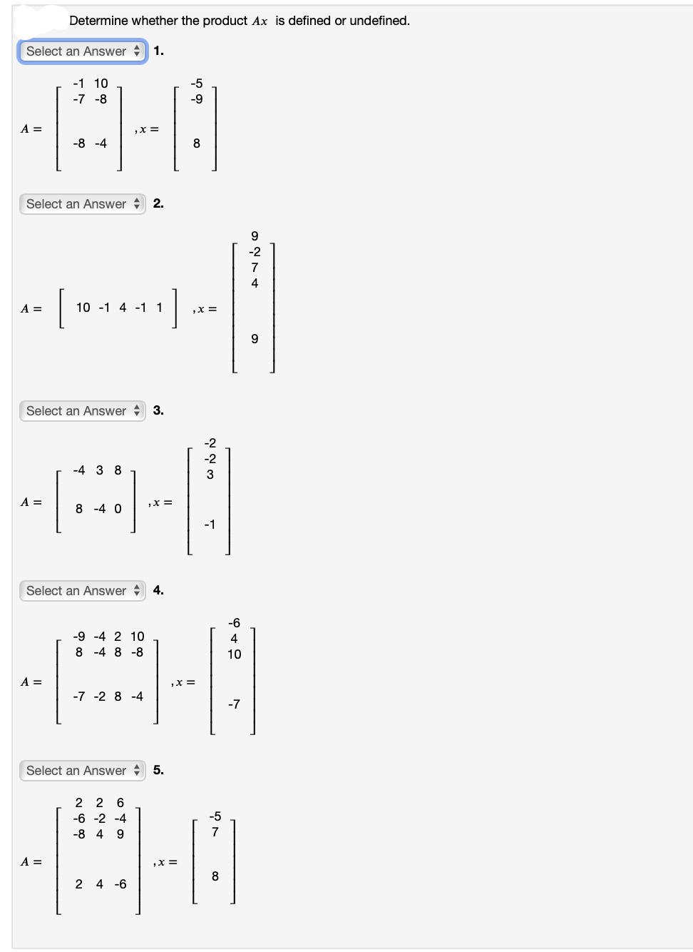 Select an Answer 1.
-1 10
-7 -8
40
,X =
-8 -4
A =
Determine whether the product Ax is defined or undefined.
Select an Answer 2.
Select an Answer 3.
=
4- [101411] +
A =
10 -1 4-1 1
,X =
Select an Answer 4.
A =
-4 3 8
-A-|
=
8 -4 0
A =
Select an Answer 5.
-5
2 2 6
-6 -2 -4
-8 4 9
-9
2 4-6
8
,x=
-2
-2
3
-9 -4 2 10
8 -4 8 -8
A|
,X =
-7 -2 8-4
-1
-5
7
-6
8
4
10
-7
6276
9
-2
4
9