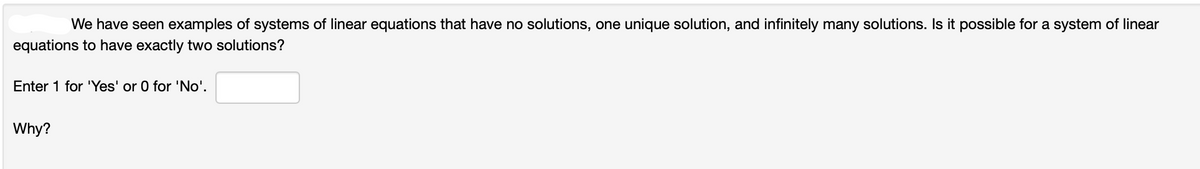 We have seen examples of systems of linear equations that have no solutions, one unique solution, and infinitely many solutions. Is it possible for a system of linear
equations to have exactly two solutions?
Enter 1 for 'Yes' or 0 for 'No'.
Why?