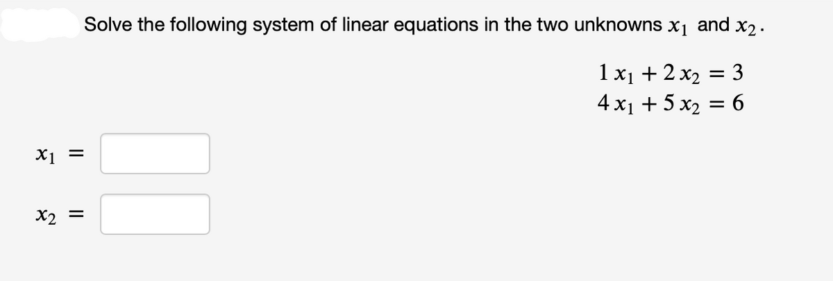 x1 =
x2 =
Solve the following system of linear equations in the two unknowns x₁ and x₂.
1x₁ + 2x₂ = 3
4 x₁ + 5 x₂ = 6