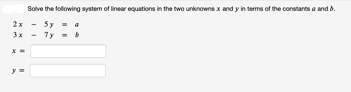 2x
3 x
X =
y =
Solve the following system of linear equations in the two unknowns x and y in terms of the constants a and b.
5y = a
Ty
= b
I