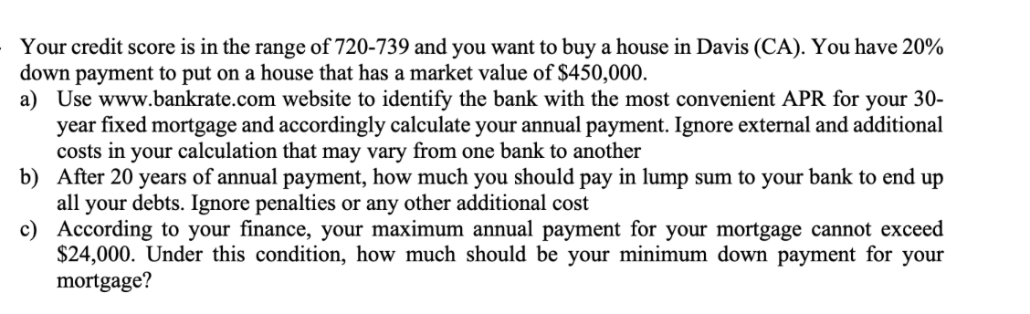 Your credit score is in the range of 720-739 and you want to buy a house in Davis (CA). You have 20%
down payment to put on a house that has a market value of $450,000.
a) Use www.bankrate.com website to identify the bank with the most convenient APR for your 30-
year fixed mortgage and accordingly calculate your annual payment. Ignore external and additional
costs in your calculation that may vary from one bank to another
b) After 20 years of annual payment, how much you should pay in lump sum to your bank to end up
all your debts. Ignore penalties or any other additional cost
c)
According to your finance, your maximum annual payment for your mortgage cannot exceed
$24,000. Under this condition, how much should be your minimum down payment for your
mortgage?