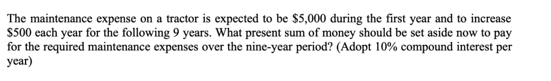 The maintenance expense on a tractor is expected to be $5,000 during the first year and to increase
$500 each year for the following 9 years. What present sum of money should be set aside now to pay
for the required maintenance expenses over the nine-year period? (Adopt 10% compound interest per
year)