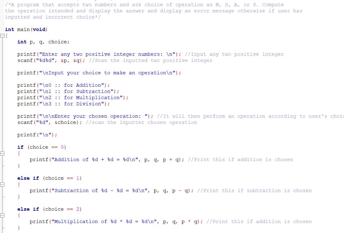 / *A program that accepts two numbers and ask choice of operation as M, D, A, or S. Compute
the operation intended and display the answer and display an error message otherwise if user has
inputted and incorrect choice*/
int main (void)
int p, q, choice;
printf("Enter any two positive integer numbers: \n"); //Input any two positive integer
scanf ("%d%d", &p, &q); //Scan the inputted two positive integer
printf ("\nInput your choice to make an operation\n");
printf("\n0 :: for Addition");
printf("\n1 :: for Subtraction");
printf ("\n2 :: for Multiplication");
printf("\n3 :: for Division");
printf ("\n\nEnter your chosen operation: "); //It will then perform an operation according to user's choic
scanf ("%d", &choice); //scan the inputter chosen operation
printf("\n");
if (choice == 0)
{
printf ("Addition of %d + %d = %d\n", p, q, p + g); //Print this if addition is chosen
}
else if (choice == 1)
{
printf ("Subtraction of %d - %d = %d\n", p, q, p - q); //Print this if subtraction is chosen
}
else if (choice == 2)
{
printf("Multiplication of %d * %d = %d\n", p, q, p * q); //Print this if addition is chosen
