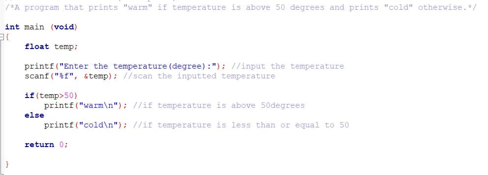 / *A program that prints "warm" if temperature is above 50 degrees and prints "cold" otherwise.*/
int main (void)
float temp;
printf("Enter the temperature (degree) :"); //input the temperature
scanf ("%f", &temp); //scan the inputted temperature
if (temp>50)
printf ("warm\n"); //if temperature is above 50degrees
else
printf ("cold\n"); //if temperature is less than or equal to 50
return 0;
}
