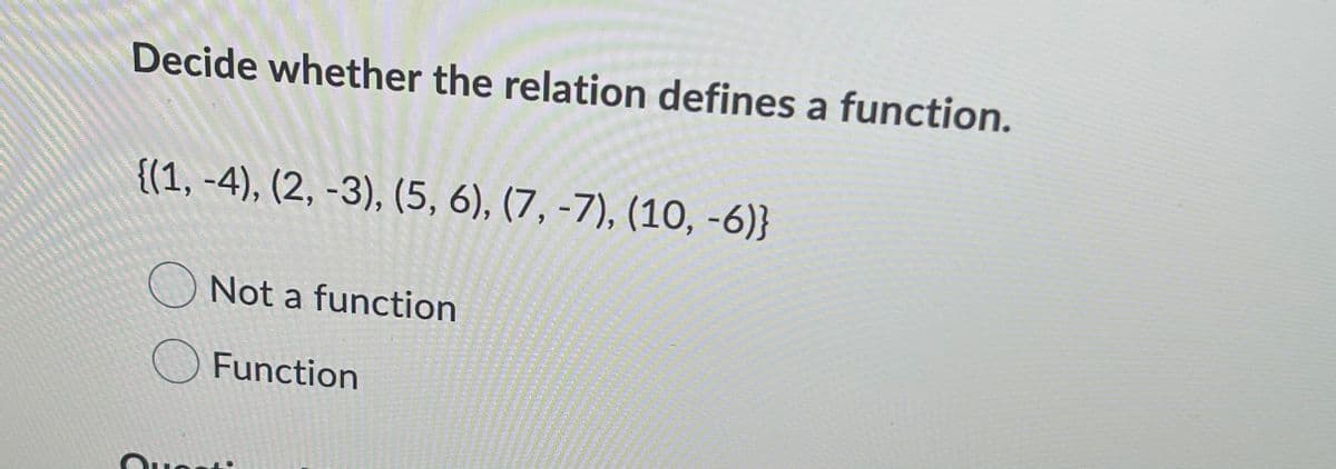 Decide whether the relation defines a function.
{(1, -4), (2, -3), (5, 6), (7, -7), (10, -6)}
O Not a function
OFunction
