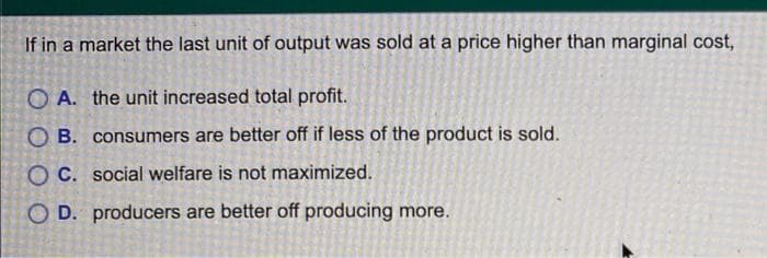 If in a market the last unit of output was sold at a price higher than marginal cost,
OA. the unit increased total profit.
OB. consumers are better off if less of the product is sold.
OC. social welfare is not maximized.
OD. producers are better off producing more.