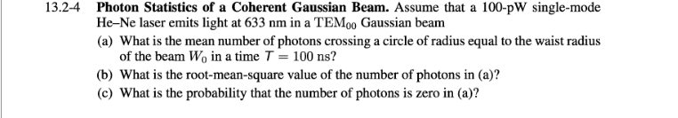 13.2-4 Photon Statistics of a Coherent Gaussian Beam. Assume that a 100-pW single-mode
He-Ne laser emits light at 633 nm in a TEM00 Gaussian beam
(a) What is the mean number of photons crossing a circle of radius equal to the waist radius
of the beam Wo in a time T = 100 ns?
(b) What is the root-mean-square value of the number of photons in (a)?
(c) What is the probability that the number of photons is zero in (a)?
