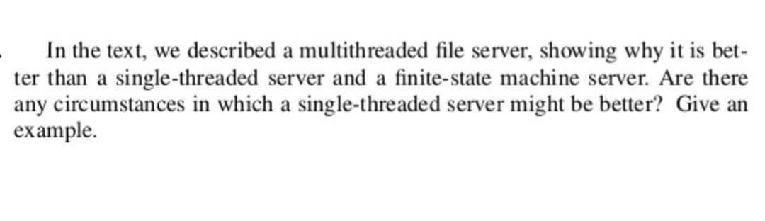 In the text, we described a multithreaded file server, showing why it is bet-
ter than a single-threaded server and a finite-state machine server. Are there
any circumstances in which a single-threaded server might be better? Give an
example.