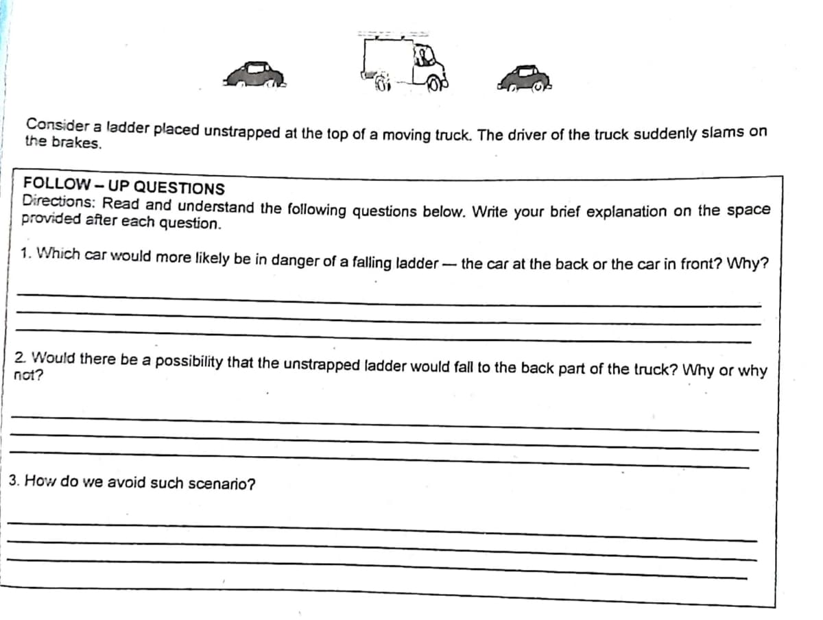 Consider a ladder placed unstrapped at the top of a moving truck, The driver of the truck suddenly slams on
the brakes.
FOLLOW – UP QUESTIONS
Directions: Read and understand the following questions below. Write your brief explanation on the space
provided after each question.
1. Which car would more likely be in danger of a falling ladder - the car at the back or the car in front? Why?
2. Would there be a possibility that the unstrapped ladder would fall to the back part of the truck? Why or why
not?
3. How do we avoid such scenario?
