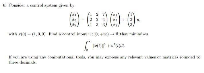 6. Consider a control system given by
1,
2
+3 u,
1 3
13
3.
with r(0) = (1,0,0). Find a control input u : [0, +o0)-
+ R that minimizes
I (1)||? + u?(t)dt.
If you are using any computational tools, you may express any relevant values or matrices rounded to
three decimals.
