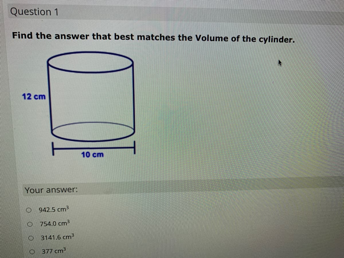 Question 1
Find the answer that best matches the Volume of the cylinder.
12 cm
10 cm
Your answer:
942.5 cm3
754.0 cm3
3141.6 cm3
O 377 cm3
