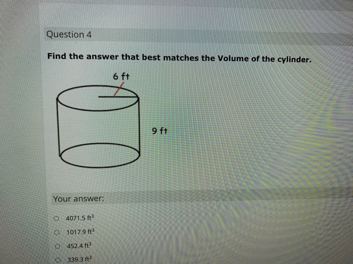 Question 4
Find the answer that best matches the Volume of the cylinder.
6 ft
9 ft
Your answer:
O 4071.5 ft3
O 1017.9 ft3
O 452.4 ft3
339.3 ft3
