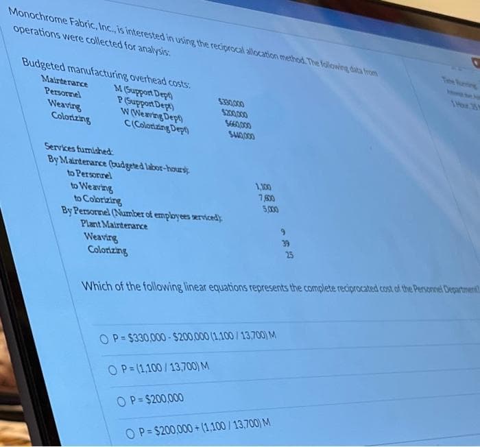 Monochrome Fabric, Inc., is interested in using the reciprocal allocation method. The following data from
operations were collected for analysis:
O
Budgeted manufacturing overhead costs:
Maintenance
1 Hour 35 M
M (Support Dept)
Personnel
$330,000
Weaving
P (Support Dept)
W (Weaving Dept)
Colorizing
C(Colorizing Dept)
Services furnished:
By Maintenance (budgeted labor-hours
to Personnel
to Weaving
to Colorizing
By Personnel (Number of employees servicedy
Plant Maintenance
25
Weaving
Colorizing
Which of the following linear equations represents the complete reciprocated cost of the Personnel Department
OP=$330,000-$200,000 (1,100/13,700) M
OP=(1,100/13,700) M
OP=$200,000
OP=$200,000+(1,100/13,700) M
$200,000
5660,000
$440,000
1,100
7,600
5,000
39