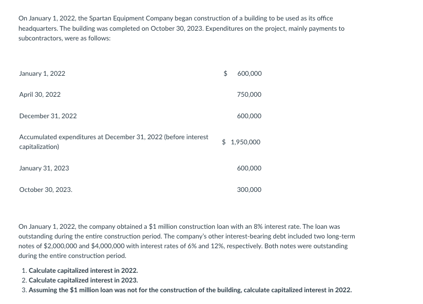 On January 1, 2022, the Spartan Equipment Company began construction of a building to be used as its office
headquarters. The building was completed on October 30, 2023. Expenditures on the project, mainly payments to
subcontractors, were as follows:
January 1, 2022
$
600,000
April 30, 2022
750,000
December 31, 2022
600,000
Accumulated expenditures at December 31, 2022 (before interest
capitalization)
$ 1,950,000
January 31, 2023
600,000
October 30, 2023.
300,000
On January 1, 2022, the company obtained a $1 million construction loan with an 8% interest rate. The loan was
outstanding during the entire construction period. The company's other interest-bearing debt included two long-term
notes of $2,000,000 and $4,000,000 with interest rates of 6% and 12%, respectively. Both notes were outstanding
during the entire construction period.
1. Calculate capitalized interest in 2022.
2. Calculate capitalized interest in 2023.
3. Assuming the $1 million loan was not for the construction of the building, calculate capitalized interest in 2022.