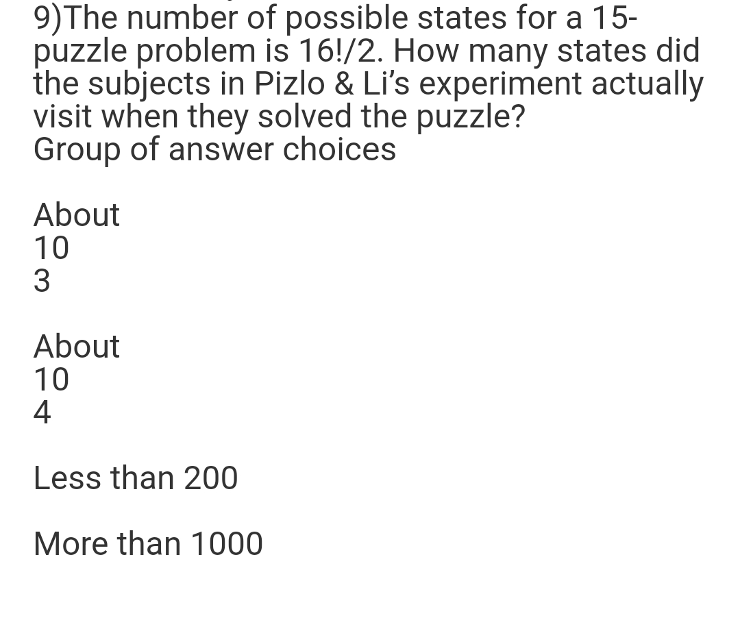 9)The number of possible states for a 15-
puzzle problem is 16!/2. How many states did
the subjects in Pizlo & Li's experiment actually
visit when they solved the puzzle?
Group of answer choices
About
10
3
About
10
4
Less than 200
More than 1000
