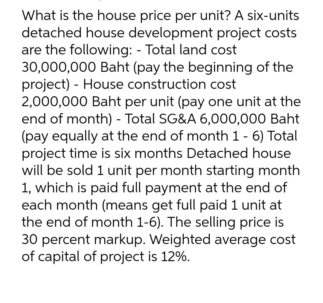 What is the house price per unit? A six-units
detached house development project costs
are the following: - Total land cost
30,000,000 Baht (pay the beginning of the
project) - House construction cost
2,000,000 Baht per unit (pay one unit at the
end of month) - Total SG&A 6,000,000 Baht
(pay equally at the end of month 1 - 6) Total
project time is six months Detached house
will be sold 1 unit per month starting month
1, which is paid full payment at the end of
each month (means get full paid 1 unit at
the end of month 1-6). The selling price is
30 percent markup. Weighted average cost
of capital of project is 12%.