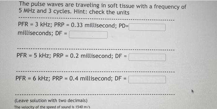 The pulse waves are traveling in soft tissue with a frequency of
5 MHz and 3 cycles. Hint: check the units
PFR = 3 kHz; PRP = 0.33 millisecond; PD=
milliseconds; DF =
PFR = 5 kHz; PRP = 0.2 millisecond; DF =
PFR = 6 kHz; PRP = 0.4 millisecond; DF =
(Leave solution with two decimals)
The velocity of the speed of sound is 1540 m/s