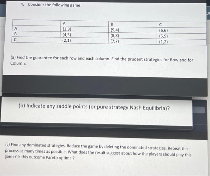 4. Consider the following game:
po
A
B
C
(3,3)
(9,4)
(6,6)
(4,5)
(8,8)
(5,9)
C
(2,1)
(7,7)
(1,2)
(a) Find the guarantee for each row and each column. Find the prudent strategies for Row and for
Column.
(b) Indicate any saddle points (or pure strategy Nash Equilibria)?
(c) Find any dominated strategies. Reduce the game by deleting the dominated strategies. Repeat this
process as many times as possible. What does the result suggest about how the players should play this
game? Is this outcome Pareto optimal?
AB