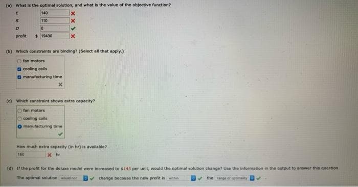 (a) What is the optimal solution, and what is the value of the objective function?
E
140
x
S
110
X
D
0
✓.
x
profit
$19430
(b) which constraints are binding? (Select all that apply.)
fan motors
cooling coils
manufacturing time
(c) Which constraint shows extra capacity?
Ofan motors
O cooling coils
O manufacturing time
How much extra capacity (in hr) is available?
160
xhr
(d) If the profit for the deluxe model were increased to $145 per unit, would the optimal solution change? Use the information in the output to answer this question,
The optimal solution would not
✓change because the new profit is within
the range of optimality
