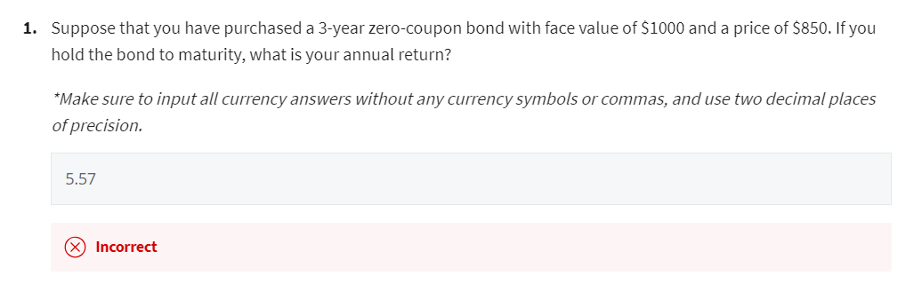 1. Suppose that you have purchased a 3-year zero-coupon bond with face value of $1000 and a price of $850. If you
hold the bond to maturity, what is your annual return?
*Make sure to input all currency answers without any currency symbols or commas, and use two decimal places
of precision.
5.57
(x) Incorrect