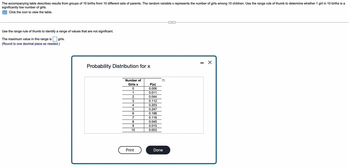 The accompanying table describes results from groups of 10 births from 10 different sets of parents. The random variable x represents the number of girls among 10 children. Use the range rule of thumb to determine whether 1 girl in 10 births is a
significantly low number of girls.
Click the icon to view the table.
Use the range rule of thumb to identify a range of values that are not significant.
The maximum value in this range is girls.
(Round to one decimal place as needed.)
Probability Distribution for x
Number of
Girls x
0
1
2
3
4
5
6
7
8
9
10
Print
P(x)
0.006
0.011
0.044
0.112
0.203
0.247
0.198
0.116
0.045
0.015
0.003
n
Done
X