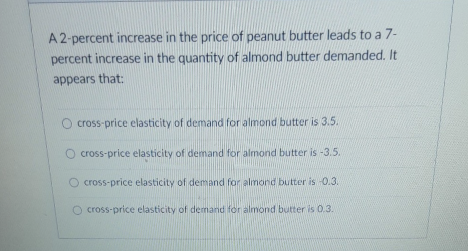 A 2-percent increase in the price of peanut butter leads to a 7-
percent increase in the quantity of almond butter demanded. It
appears that:
cross-price elasticity of demand for almond butter is 3.5.
O cross-price elasticity of demand for almond butter is -3.5.
O cross-price elasticity of demand for almond butter is -0.3.
O cross-price elasticity of demand for almond butter is 0.3.