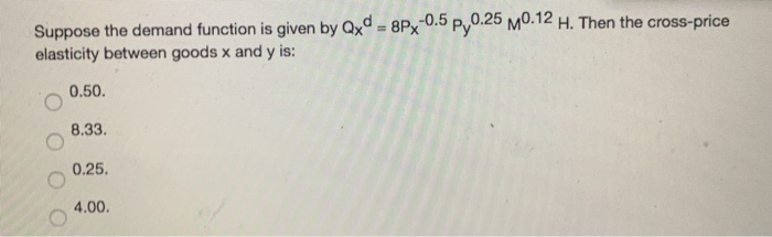 Suppose the demand function is given by Qxd=8Px-0.5 py0.25 M0.12 H. Then the cross-price
elasticity between goods x and y is:
0.50.
8.33.
0.25.
4.00.