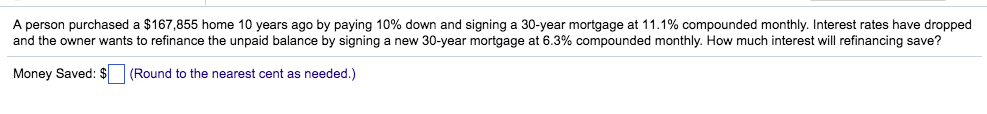 A person purchased a $167,855 home 10 years ago by paying 10% down and signing a 30-year mortgage at 11.1% compounded monthly. Interest rates have dropped
and the owner wants to refinance the unpaid balance by signing a new 30-year mortgage at 6.3% compounded monthly. How much interest will refinancing save?
Money Saved: $ (Round to the nearest cent as needed.)