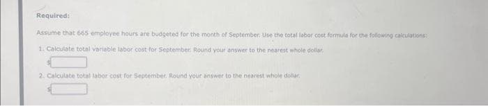 Required:
Assume that 665 employee hours are budgeted for the month of September. Use the total labor cost formula for the following calculations
1. Calculate total variable labor cost for September. Round your answer to the nearest whole dollar.
2. Calculate total labor cost for September. Round your answer to the nearest whole dollar.