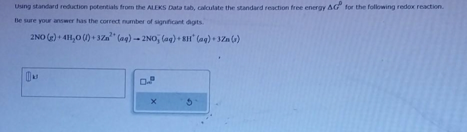 Using standard reduction potentials from the ALEKS Data tab, calculate the standard reaction free energy AG for the following redox reaction.
Be sure your answer has the correct number of significant digits.
2NO (g) +4H₂O (1)+3Zn²+ (aq)-2NO, (aq)+8H* (aq) +3Zn (s)
kJ
X