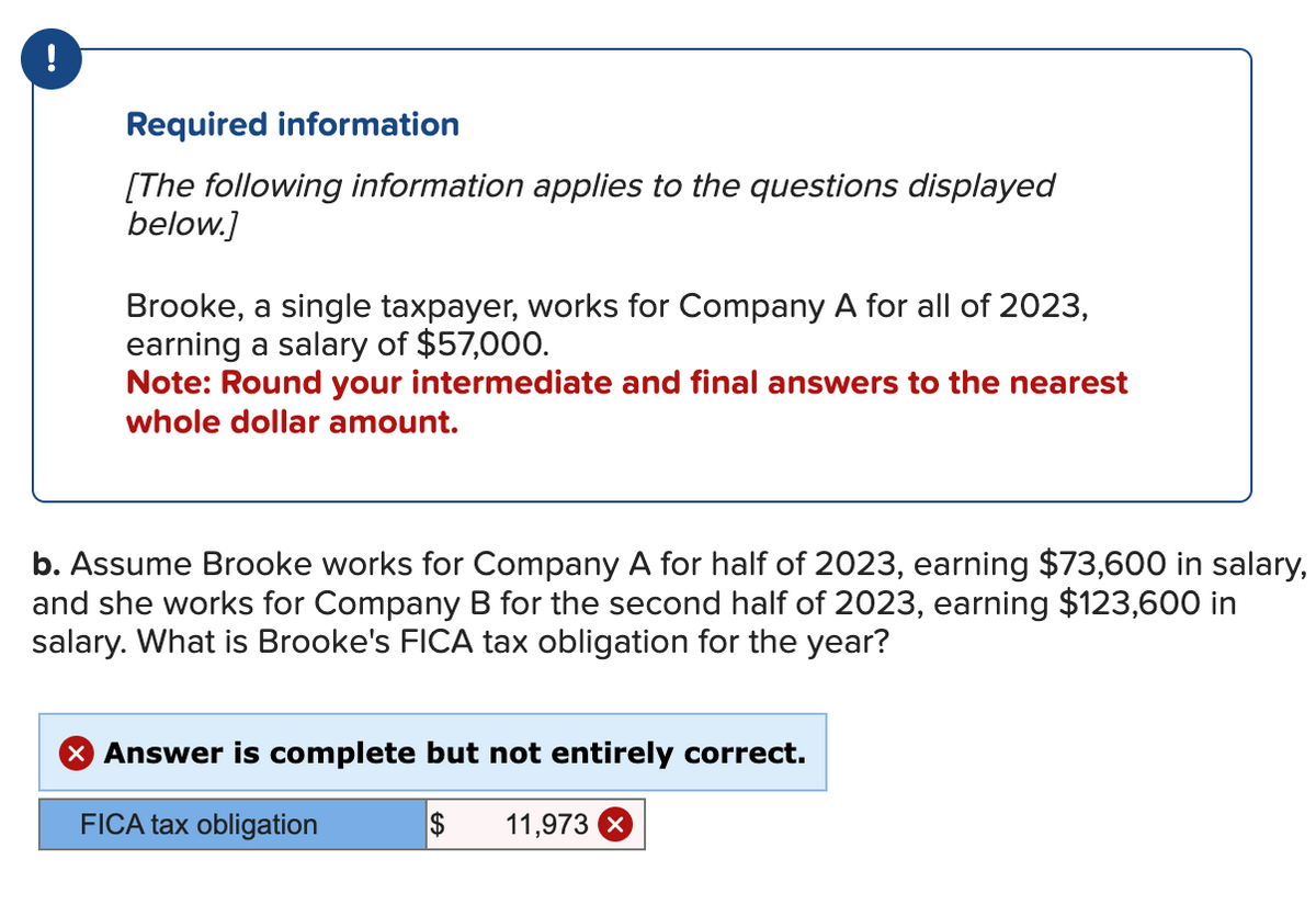 Required information
[The following information applies to the questions displayed
below.]
Brooke, a single taxpayer, works for Company A for all of 2023,
earning a salary of $57,000.
Note: Round your intermediate and final answers to the nearest
whole dollar amount.
b. Assume Brooke works for Company A for half of 2023, earning $73,600 in salary,
and she works for Company B for the second half of 2023, earning $123,600 in
salary. What is Brooke's FICA tax obligation for the year?
X Answer is complete but not entirely correct.
FICA tax obligation
$ 11,973