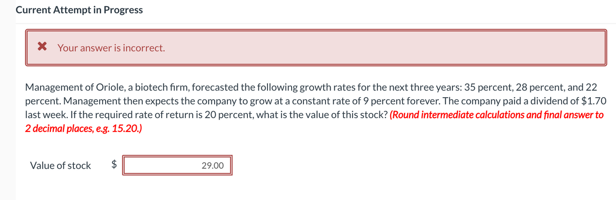 Current Attempt in Progress
X Your answer is incorrect.
Management of Oriole, a biotech firm, forecasted the following growth rates for the next three years: 35 percent, 28 percent, and 22
percent. Management then expects the company to grow at a constant rate of 9 percent forever. The company paid a dividend of $1.70
last week. If the required rate of return is 20 percent, what is the value of this stock? (Round intermediate calculations and final answer to
2 decimal places, e.g. 15.20.)
Value of stock
$
29.00