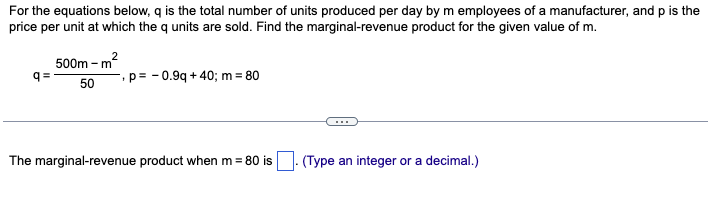 For the equations below, q is the total number of units produced per day by m employees of a manufacturer, and p is the
price per unit at which the q units are sold. Find the marginal-revenue product for the given value of m.
q=
2
500m - m²
50
p=0.9q +40; m = 80
The marginal-revenue product when m = 80 is
(Type an integer or a decimal.)