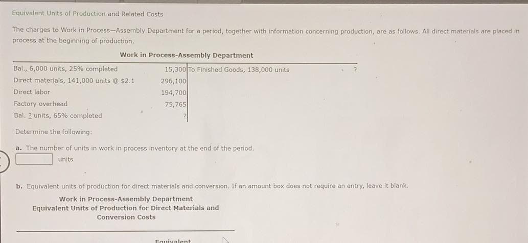 Equivalent Units of Production and Related Costs
The charges to Work in Process-Assembly Department for a period, together with information concerning production, are as follows. All direct materials are placed in
process at the beginning of production.
Work in Process-Assembly Department
Bal., 6,000 units, 25% completed
Direct materials, 141,000 units @ $2.1
Direct labor
15,300 To Finished Goods, 138,000 units
296,100
194,700
75,765
?
Factory overhead
Bal. 2 units, 65% completed
Determine the following:
a. The number of units in work in process inventory at the end of the period.
units
b. Equivalent units of production for direct materials and conversion. If an amount box does not require an entry, leave it blank.
Work in Process-Assembly Department
Equivalent Units of Production for Direct Materials and
Conversion Costs
Fquivalent