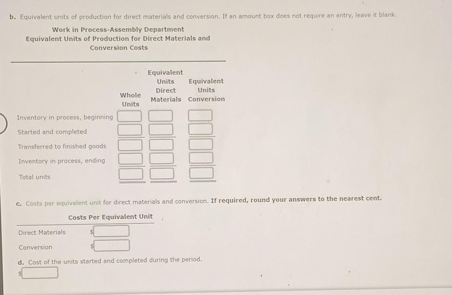 b. Equivalent units of production for direct materials and conversion. If an amount box does not require an entry, leave it blank.
Work in Process-Assembly Department
Equivalent Units of Production for Direct Materials and
Conversion Costs
Inventory in process, beginning
Started and completed
Transferred to finished goods
Inventory in process, ending
Total units
Whole
Units
Direct Materials
Equivalent
Units
Equivalent
Direct
Units
Materials Conversion
c. Costs per equivalent unit for direct materials and conversion. If required, round your answers to the nearest cent.
Costs Per Equivalent Unit
Conversion
d. Cost of the units started and completed during the period.