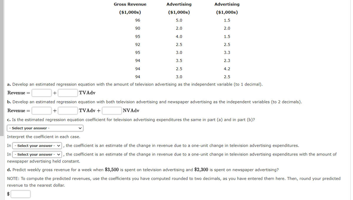 Gross Revenue
+
($1,000s)
96
90
95
92
95
94
94
94
Advertising
($1,000s)
5.0
2.0
Advertising
($1,000s)
1.5
2.0
1.5
2.5
3.3
2.3
4.0
2.5
3.0
3.5
2.5
4.2
3.0
2.5
a. Develop an estimated regression equation with the amount of television advertising as the independent variable (to 1 decimal).
Revenue =
TVAdv
b. Develop an estimated regression equation with both television advertising and newspaper advertising as the independent variables (to 2 decimals).
Revenue =
TVAdv +
NVAdv
+
c. Is the estimated regression equation coefficient for television advertising expenditures the same in part (a) and in part (b)?
- Select your answer -
Interpret the coefficient in each case.
In - Select your answer
In - Select your answer
1 the coefficient is an estimate of the change in revenue due to a one-unit change in television advertising expenditures with the amount of
newspaper advertising held constant.
d. Predict weekly gross revenue for a week when $3,500 is spent on television advertising and $2,300 is spent on newspaper advertising?
, the coefficient is an estimate of the change in revenue due to a one-unit change in television advertising expenditures.
NOTE: To compute the predicted revenues, use the coefficients you have computed rounded to two decimals, as you have entered them here. Then, round your predicted
revenue to the nearest dollar.