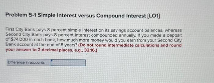 Problem 5-1 Simple Interest versus Compound Interest [LO1]
First City Bank pays 8 percent simple interest on its savings account balances, whereas
Second City Bank pays 8 percent interest compounded annually. If you made a deposit
of $74,000 in each bank, how much more money would you earn from your Second City
Bank account at the end of 8 years? (Do not round intermediate calculations and round
your answer to 2 decimal places, e.g., 32.16.)
Difference in accounts