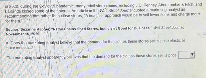 in 2020, during the Covid 19 pandemic, many retail store chains, including J.C. Penney, Abercrombie & Fitch, and
L Brands closed some of their stores. An article in the Wall Street Journal quoted a marketing analyst as
recommending that rather than close stores, "A healthier approach would be to sell fewer items and charge more
for them."
Source: Suzanne Kapner, "Retail Chains Shed Stores, but It Isn't Good for Business," Wall Street Journal,
November 16, 2020.
a. Does the marketing analyst believe that the demand for the clothes these stores sell is price elastic or
price inelastic?
The marketing analyst apparently believes that the demand for the clothes these stores sell is price