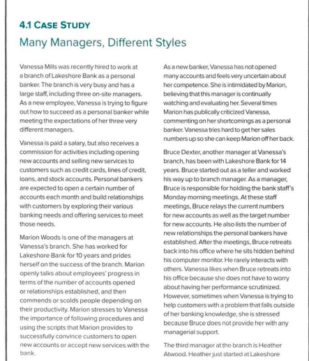 4.1 CASE STUDY
Many Managers, Different Styles
Vanessa Mills was recently hired to work at
a branch of Lakeshore Bank as a personal
banker. The branch is very busy and has a
large staff, including three on-site managers.
As a new employee, Vanessa is trying to figure
out how to succeed as a personal banker while
meeting the expectations of her three very
different managers.
Vanessa is paid a salary, but also receives a
commission for activities including opening
new accounts and selling new services to
customers such as credit cards, lines of credit.
loans, and stock accounts. Personal bankers
are expected to open a certain number of
accounts each month and build relationships
with customers by exploring their various
banking needs and offering services to meet
those needs.
Marion Woods is one of the managers at
Vanessa's branch. She has worked for
Lakeshore Bank for 10 years and prides
herself on the success of the branch. Marion
openly talks about employees' progress in
terms of the number of accounts opened
or relationships established, and then
commends or scolds people depending on
their productivity. Marion stresses to Vanessa
the importance of following procedures and
using the scripts that Marion provides to
successfully convince customers to open
new accounts or accept new services with the
bank.
As a new banker, Vanessa has not opened
many accounts and feels very uncertain about
her competence. She is intimidated by Marion,
believing that this manager is continually
watching and evaluating her. Several times
Marion has publically criticized Vanessa,
commenting on her shortcomings as a personal
banker. Vanessa tries hard to get her sales
numbers up so she can keep Marion off her back.
Bruce Dexter, another manager at Vanessa's
branch, has been with Lakeshore Bank for 14
years. Bruce started out as a teller and worked
his way up to branch manager. As a manager,
Bruce is responsible for holding the bank staff's
Monday morning meetings. At these staff
meetings, Bruce relays the current numbers
for new accounts as well as the target number
for new accounts. He also lists the number of
new relationships the personal bankers have
established. After the meetings, Bruce retreats
back into his office where he sits hidden behind
his computer monitor. He rarely interacts with
others. Vanessa likes when Bruce retreats into
his office because she does not have to worry
about having her performance scrutinized.
However, sometimes when Vanessa is trying to
help customers with a problem that falls outside
of her banking knowledge, she is stressed
because Bruce does not provide her with any
managerial support.
The third manager at the branch is Heather
Atwood. Heather just started at Lakeshore