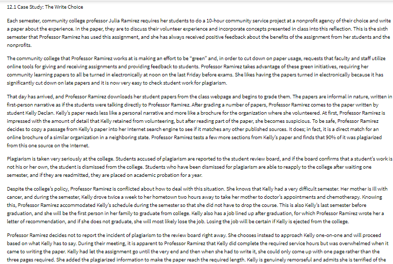 12.1 Case Study: The Write Choice
Each semester, community college professor Julia Ramirez requires her students to do a 10-hour community service project at a nonprofit agency of their choice and write
a paper about the experience. In the paper, they are to discuss their volunteer experience and incorporate concepts presented in class into this reflection. This is the sixth
semester that Professor Ramirez has used this assignment, and she has always received positive feedback about the benefits of the assignment from her students and the
nonprofits.
The community college that Professor Ramirez works at is making an effort to be "green" and, in order to cut down on paper usage, requests that faculty and staff utilize
online tools for giving and receiving assignments and providing feedback to students. Professor Ramirez takes advantage of these green initiatives, requiring her
community learning papers to all be turned in electronically at noon on the last Friday before exams. She likes having the papers turned in electronically because it has
significantly cut down on late papers and it is now very easy to check student work for plagiarism.
That day has arrived, and Professor Ramirez downloads her student papers from the class webpage and begins to grade them. The papers are informal in nature, written in
first-person narrative as if the students were talking directly to Professor Ramirez. After grading a number of papers, Professor Ramirez comes to the paper written by
student Kelly Declan. Kelly's paper reads less like a personal narrative and more like a brochure for the organization where she volunteered. At first, Professor Ramirez is
impressed with the amount of detail that Kelly retained from volunteering, but after reading part of the paper, she becomes suspicious. To be safe, Professor Ramirez
decides to copy a passage from Kelly's paper into her Internet search engine to see if it matches any other published sources. It does; in fact, it is a direct match for an
online brochure of a similar organization in a neighboring state. Professor Ramirez tests a few more sections from Kelly's paper and finds that 90% of it was plagiarized
from this one source on the Internet.
Plagiarism is taken very seriously at the college. Students accused of plagiarism are reported to the student review board, and if the board confirms that a student's work is
not his or her own, the student is dismissed from the college. Students who have been dismissed for plagiarism are able to reapply to the college after waiting one
semester, and if they are readmitted, they are placed on academic probation for a year.
Despite the college's policy, Professor Ramirez is conflicted about how to deal with this situation. She knows that Kelly had a very difficult semester. Her mother is ill with
cancer, and during the semester, Kelly drove twice a week to her hometown two hours away to take her mother to doctor's appointments and chemotherapy. Knowing
this, Professor Ramirez accommodated Kelly's schedule during the semester so that she did not have to drop the course. This is also Kelly's last semester before
graduation, and she will be the first person in her family to graduate from college. Kelly also has a job lined up after graduation, for which Professor Ramirez wrote her a
letter of recommendation, and if she does not graduate, she will most likely lose the job. Losing the job will be certain if Kelly is ejected from the college.
Professor Ramirez decides not to report the incident of plagiarism to the review board right away. She chooses instead to approach Kelly one-on-one and will proceed
based on what Kelly has to say. During their meeting, it is apparent to Professor Ramirez that Kelly did complete the required service hours but was overwhelmed when it
came to writing the paper. Kelly had let the assignment go until the very end and then when she had to write it, she could only come up with one page rather than the
three pages required. She added the plagiarized information to make the paper reach the required length. Kelly is genuinely remorseful and admits she is terrified of the