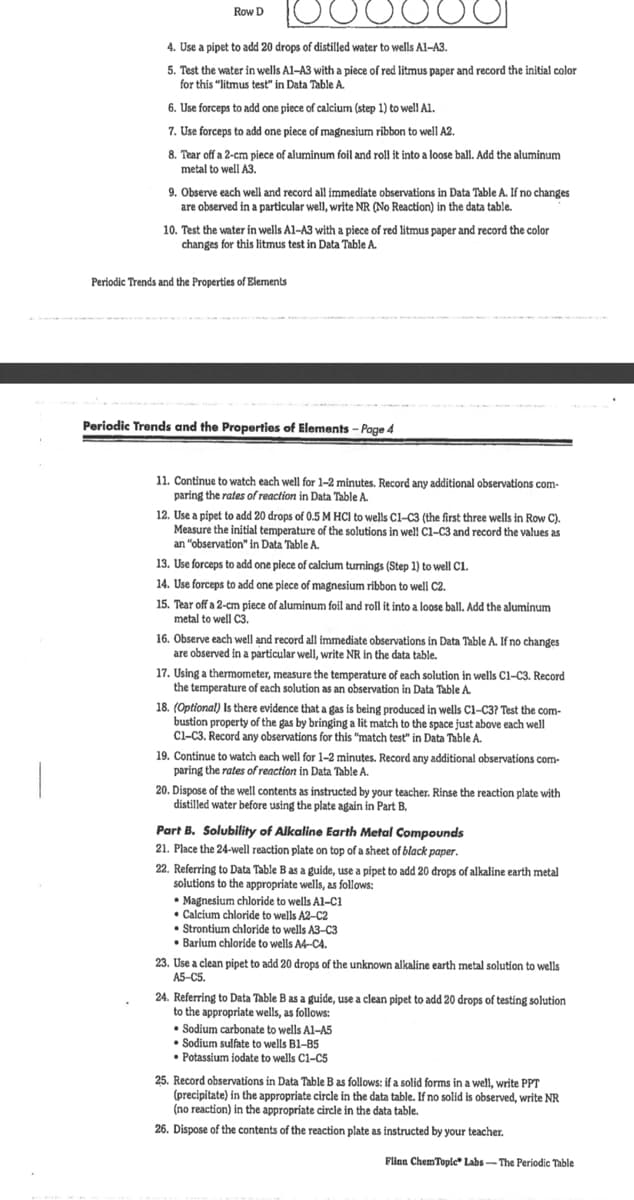 Row D
4. Use a pipet to add 20 drops of distilled water to wells Al-A3.
5. Test the water in wells Al-A3 with a piece of red litmus paper and record the initial color
for this "litmus test" in Data Table A.
6. Use forceps to add one piece of calcium (step 1) to well A1.
7. Use forceps to add one piece of magnesium ribbon to well A2.
8. Tear off a 2-cm piece of aluminum foil and roll it into a loose ball. Add the aluminum
metal to well A3.
9. Observe each well and record all immediate observations in Data Table A. If no changes
are observed in a particular well, write NR (No Reaction) in the data table.
10. Test the water in wells Al-A3 with a piece of red litmus paper and record the color
changes for this litmus test in Data Table A.
Periodic Trends and the Properties of Elements
Periodic Trends and the Properties of Elements – Page 4
11. Continue to watch each well for 1-2 minutes. Record any additional observations com-
paring the rates of reaction in Data Table A.
12. Use a pipet to add 20 drops of 0.5 M HC) to wells Cl-C3 (the first three wells in Row C).
Measure the initial temperature of the solutions in well C1-C3 and record the values as
an "observation" in Data Table A.
13. Use forceps to add one piece of calcium turnings (Step 1) to well C1.
14. Use forceps to add one piece of magnesium ribbon to well C2.
15. Tear off a 2-cm piece of aluminum foil and roll it into a loose ball. Add the aluminum
metal to well C3.
16. Observe each well and record all immediate observations in Data Table A. If no changes
are observed in a particular well, write NR in the data table.
17. Using a thermometer, measure the temperature of each solution in wells C1-C3. Record
the temperature of each solution as an observation in Data Table A.
18. (Optional) Is there evidence that a gas is being produced in wells Ci-C3? Test the com-
bustion property of the gas by bringing a lit match to the space just above each well
Cl-C3. Record any observations for this "match test" in Data Table A.
19. Continue to watch each well for 1-2 minutes. Record any additional observations com-
paring the rates of reaction in Data Table A.
20. Dispose of the well contents as instructed by your teacher. Rinse the reaction plate with
distilled water before using the plate again in Part B.
Part B. Solubility of Alkaline Earth Metal Compounds
21. Place the 24-well reaction plate on top of a sheet of black paper.
22. Referring to Data Table B as a guide, use a pipet to add 20 drops of alkaline earth metal
solutions to the appropriate wells, as follows:
• Magnesium chloride to wells Al-C1
• Calcium chloride to wells A2-C2
Strontium chloride to wells A3-C3
• Barium chloride to wells A4-CA.
23. Use a clean pipet to add 20 drops of the unknown alkaline earth metal solution to wells
A5-CS.
24. Referring to Data Table B as a guide, use a clean pipet to add 20 drops of testing solution
to the appropriate wells, as follows:
Sodium carbonate to wells Al-A5
• Sodium sulfate to wells B1-B5
Potassium iodate to wells C1-C5
5
25. Record observations in Data Table B as follows: if a solid forms in a well, write PPT
(precipitate) in the appropriate circle in the data table. If no solid is observed, write NR
(no reaction) in the appropriate circle in the data table.
26. Dispose of the contents of the reaction plate as instructed by your teacher.
Flinn ChemTople* Labs- The Periodic Table
