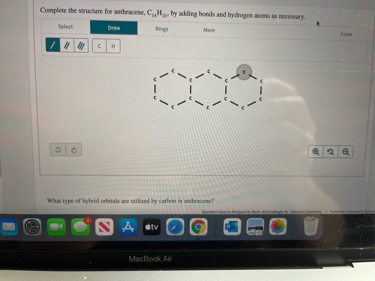 Complete the structure for anthracene, C,„H0, by adding bonds and hydrogen atoms as necessary.
Select
Draw
Rings
More
Erase
H
What type of hybrid orbitals are utilized by carbon in anthracene?
Question Source: McQuarrie, Rock, And Gallogly 4e - General Chemsitry | Publisher: University Scienc
étv
MacBook Air
