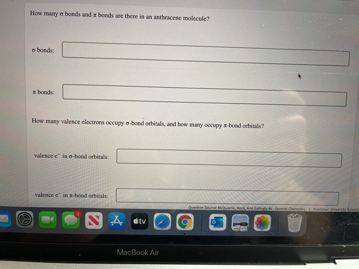 How many o bonds and ä bonds are there in an anthracene molecule?
o bonds:
T bonds:
How many valence electrons occupy o-bond orbitals, and how many occupy r-bond orbitals?
valence e¯ in o-bond orbitals:
valence e in x-bond orbitals:
Question Source: McQuarrie, Rock, And Gallogly 4e - General Chemsitry | Publisher: University Science
N A étv
MacBook Air

