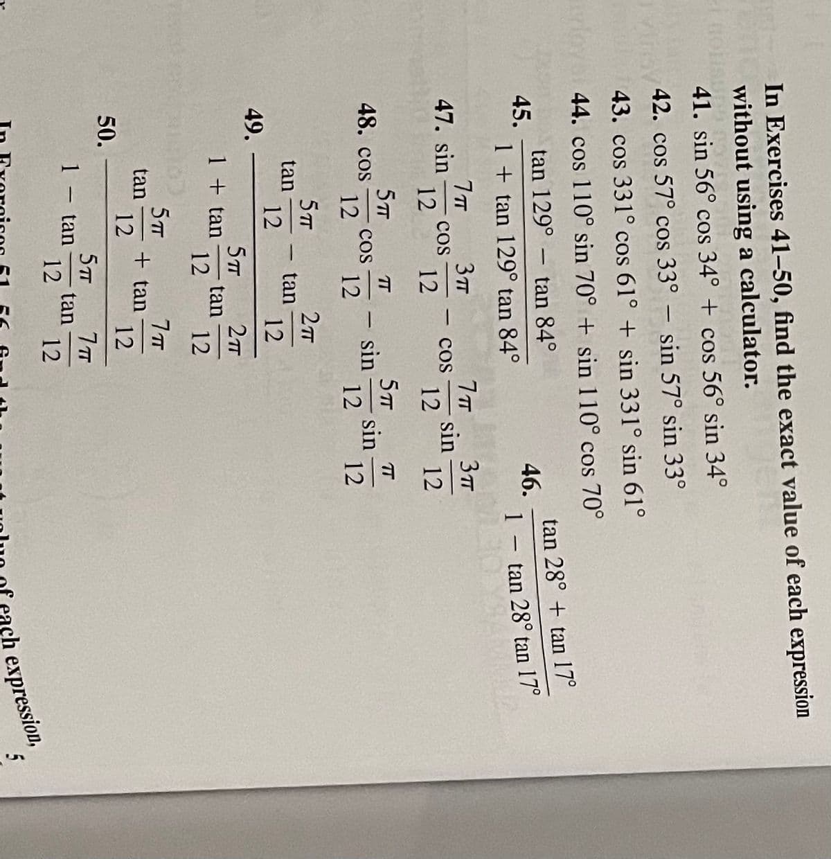 In Exercises 41–50, find the exact value of each expression
without using a calculator.
41. sin 56° cos 34° + cos 56° sin 34°
Mr42. cos 57° cos 33° – sin 57° sin 33°
43. cos 331° cos 61° + sin 331° sin 61°
44. cos 110° sin 70° + sin 110° cos 70°
tan 129° – tan 84°
45.
1 + tan 129° tan 84°
tan 28° + tan 17°
46.
1- tan 28° tan
n 17°
|
3TT
Cos
12
47. sin
Cos
sin
-
12
12
12
5TT
TT
5TT
T
48. cos
sin
sin
12
12
cos
|-
12
12
5TT
tan
12
2
tan
12
-
49.
5TT
1 + tan
tan
12
12
5T
tan
12
+ tan
12
50.
5TT
tan
1 – tan-
12
12
ch expression,
5
