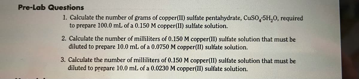 Pre-Lab Questions
1. Calculate the number of grams of copper(II) sulfate pentahydrate, CuSO, 5H,0, required
to prepare 100.0 mL of a 0.150 M copper(II) sulfate solution.
2. Calculate the number of milliliters of 0.150 M copper(II) sulfate solution that must be
diluted to prepare 10.0 mL of a 0.0750 M copper(II) sulfate solution.
3. Calculate the number of milliliters of 0.150 M copper(II) sulfate solution that must be
diluted to prepare 10.0 mL of a 0.0230 M copper(II) sulfate solution.
