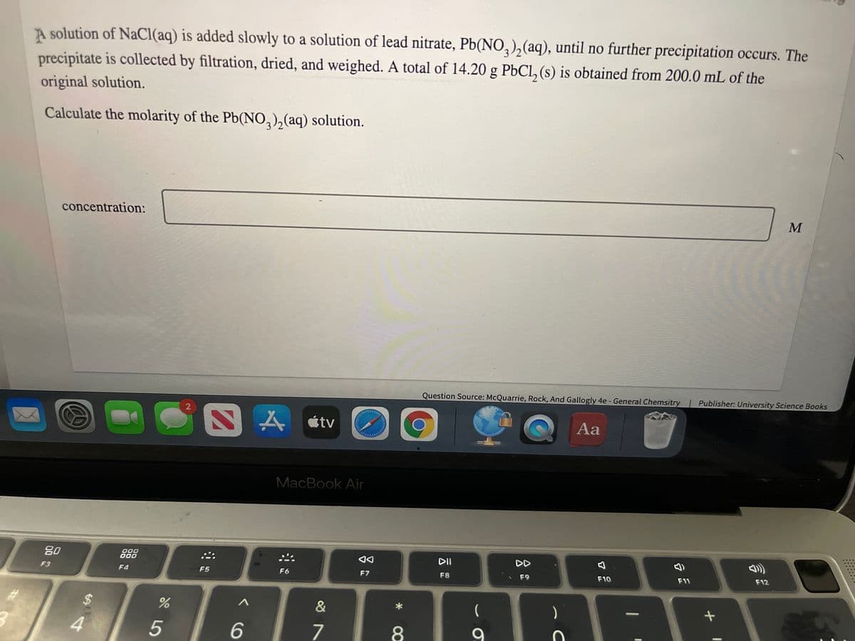 A solution of NaCl(aq) is added slowly to a solution of lead nitrate, Pb(NO,),(aq), until no further precipitation occurs. The
precipitate is collected by filtration, dried, and weighed. A total of 14.20 g PbCl, (s) is obtained from 200.0 mL of the
original solution.
Calculate the molarity of the Pb(NO,),(aq) solution.
concentration:
Question Source: McQuarrie, Rock, And Gallogly 4e - General Chemsitry
Publisher: University Science Books
ムatv
O Aa
MacBook Air
80
000
DII
DD
F3
F4
F5
F6
F7
F8
F9
F10
F11
F12
&
)
4
7
8
9
