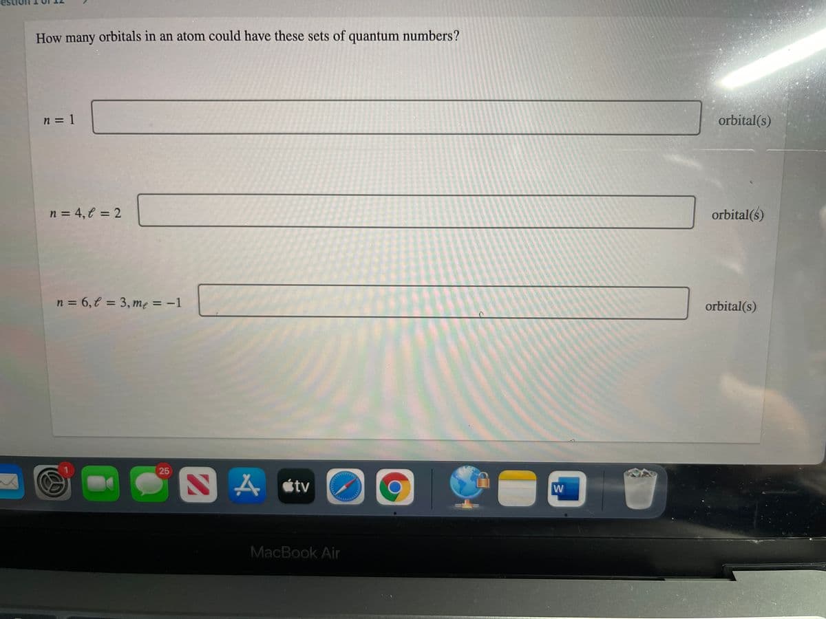 How many orbitals in an atom could have these sets of quantum numbers?
n = 1
orbital(s)
n = 4, € = 2
orbital(s)
n = 6,€ = 3, me = -1
%3D
%3D
orbital(s)
25
N A stv
W
MacBook Air
