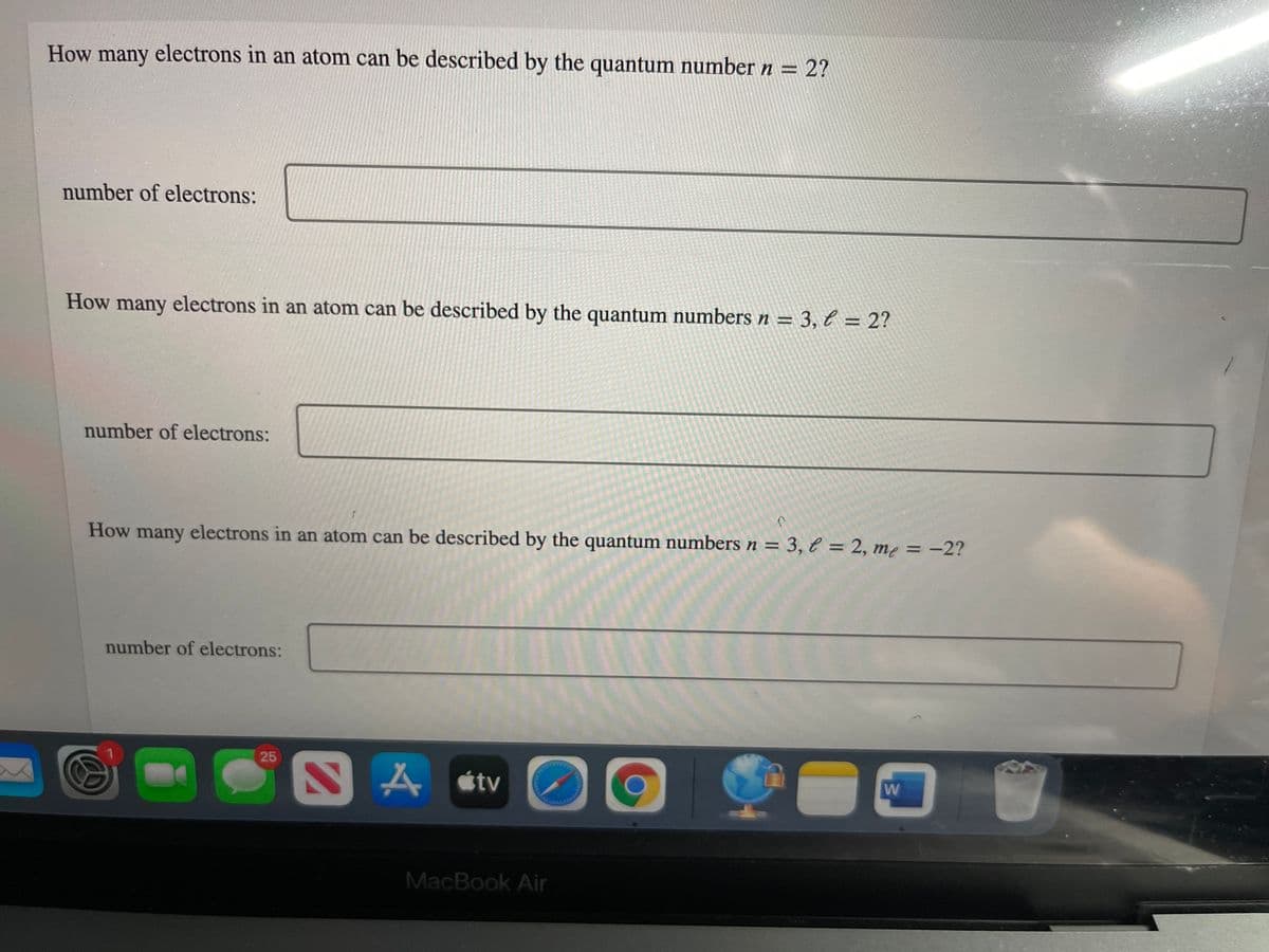 How many electrons in an atom can be described by the quantum number n =
2?
number of electrons:
How many electrons in an atom can be described by the quantum numbers n = 3, l = 2?
number of electrons:
How many electrons in an atom can be described by the quantum numbers n = 3, € = 2, me = -2?
number of electrons:
25
A étv
W
MacBook Air
